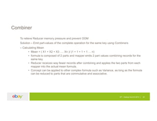EP – Hadoop Summit 2015 30
Combiner
To relieve Reducer memory pressure and prevent OOM
Solution – Emit part-values of the complete operation for the same key using Combiners
– Calculating Mean
• Mean = ( X1 + X2 + X3 …. Xn )/ (1 + 1 + 1 + 1 … n)
• formula is composed of 2 parts and mapper emits 2 part values combining records for the
same key.
• Reducer receives way fewer records after combining and applies the two parts from each
mapper into the actual mean formula.
• Concept can be applied to other complex formula such as Variance, as long as the formula
can be reduced to parts that are commutative and associative.
 