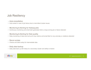Job Resiliency
– Auto-remediation
• Auto-restart in case of job failure due to intermittent cluster issues
- Monitoring & Alerting for Hadoop jobs
• Continuous monitoring and email alert generated when a long-running job or failure detected
- Monitoring & Alerting for Data quality
• Daily monitoring of data trend set up for key metrics and email Alert on any anomaly or violations detected
- Recon scripts
• Checks and alerts setup for intermediate data
- Daily data backup
• Daily data back up with distcp to a secondary cluster and ability to restore
EP – Hadoop Summit 2015 31
 