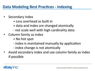 Data 
Modeling 
Best 
Prac-ces 
-­‐ 
indexing 
• Secondary 
CassandraSummit2014 | #CassandraSummit 
index 
+ 
Less 
overhead 
as 
built 
in 
+ 
data 
and 
index 
are 
changed 
atomically 
-­‐ 
not 
scale 
well 
with 
high 
cardinality 
data 
• Column 
family 
as 
index 
+ 
No 
hot 
spot 
-­‐ 
index 
is 
maintained 
manually 
by 
applica?on 
-­‐ 
index 
change 
is 
not 
atomically 
• Avoid 
secondary 
index 
and 
use 
column 
family 
as 
index 
if 
possible 
 
