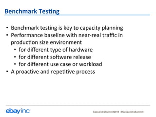 CassandraSummit2014 | #CassandraSummit 
Benchmark 
Tes-ng 
• Benchmark 
tes?ng 
is 
key 
to 
capacity 
planning 
• Performance 
baseline 
with 
near-­‐real 
traffic 
in 
produc?on 
size 
environment 
• for 
different 
type 
of 
hardware 
• for 
different 
soMware 
release 
• for 
different 
use 
case 
or 
workload 
• A 
proac?ve 
and 
repe??ve 
process 
 