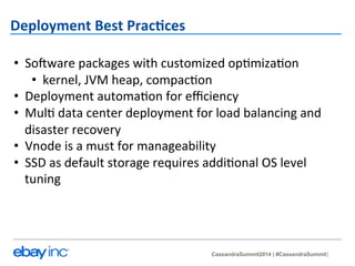 CassandraSummit2014 | #CassandraSummit 
Deployment 
Best 
Prac-ces 
• SoMware 
packages 
with 
customized 
op?miza?on 
• kernel, 
JVM 
heap, 
compac?on 
• Deployment 
automa?on 
for 
efficiency 
• Mul? 
data 
center 
deployment 
for 
load 
balancing 
and 
disaster 
recovery 
• Vnode 
is 
a 
must 
for 
manageability 
• SSD 
as 
default 
storage 
requires 
addi?onal 
OS 
level 
tuning 
 