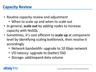 CassandraSummit2014 | #CassandraSummit 
Capacity 
Review 
• Rou?ne 
capacity 
review 
and 
adjustment 
• When 
to 
scale 
up 
and 
when 
to 
scale 
out 
• In 
general, 
scale 
out 
by 
adding 
nodes 
to 
increase 
capacity 
with 
NoSQL 
• Some?mes, 
it’s 
cost 
efficient 
to 
scale 
up 
at 
component 
level 
by 
iden?fying 
scaling 
bo_leneck, 
then 
resolve 
it 
accordingly 
• Network 
bandwidth: 
upgrade 
to 
10 
Gbps 
network 
• I/O 
latency: 
upgrade 
to 
(be_er) 
SSD 
• Storage: 
add/expand 
data 
volume 
 