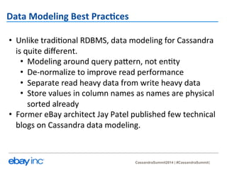 CassandraSummit2014 | #CassandraSummit 
Data 
Modeling 
Best 
Prac-ces 
• Unlike 
tradi?onal 
RDBMS, 
data 
modeling 
for 
Cassandra 
is 
quite 
different. 
• Modeling 
around 
query 
pa_ern, 
not 
en?ty 
• De-­‐normalize 
to 
improve 
read 
performance 
• Separate 
read 
heavy 
data 
from 
write 
heavy 
data 
• Store 
values 
in 
column 
names 
as 
names 
are 
physical 
sorted 
already 
• Former 
eBay 
architect 
Jay 
Patel 
published 
few 
technical 
blogs 
on 
Cassandra 
data 
modeling. 
 