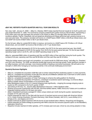 eBAY INC. REPORTS FOURTH QUARTER AND FULL YEAR 2008 RESULTS

San Jose, Calif., January 21, 2009 — eBay Inc. (Nasdaq: EBAY) today reported financial results for its fourth quarter and
year ended December 31, 2008. The ecommerce company posted fourth quarter revenue of $2.04 billion, representing a
$145 million year-over-year decrease due primarily to the impact on eBay of a stronger dollar and macroeconomic
conditions globally. PayPal, Classifieds, text and graphical advertising and Skype performed well, growing revenue on a
year-over-year basis. The company recorded net income on a GAAP basis of $367 million or $0.29 per diluted share, and
non-GAAP net income of $524 million or $0.41 per diluted share.

For the full year, eBay Inc. posted $8.54 billion in revenue, net income on a GAAP basis of $1.78 billion or $1.36 per
diluted share, and non-GAAP net income of $2.24 billion or $1.71 per diluted share.

GAAP operating margin decreased to 22.3% for the quarter, from 28.7% for the same period last year. Non-GAAP
operating margin decreased to 32.8% for the quarter, from 34.6% for the same period last year. For the full year GAAP
operating margin came in at 24.3%, with non-GAAP operating margin at 32.1%.

eBay Inc. generated $684 million of operating cash flow and $525 million of free cash flow during the fourth quarter. The
company’s full year, operating cash flow was $2.88 billion and free cash flow was $2.32 billion.

“While the holiday season was tough and competitive, our overall results for 2008 were strong,” said eBay Inc. President
and CEO John Donahoe. “For 2008, we delivered double-digit revenue and earnings growth; made significant changes in
our eBay business; and built a stronger, more diverse portfolio of leading e-commerce businesses. We will build on our
strengths in 2009 while managing our business prudently in the continued challenging environment.”

Quarterly Business Highlights

•   eBay Inc. completed the acquisition of Bill Me Later to further extend PayPal’s leadership position in online payments.
•   eBay Inc. completed the acquisition of Den Bla Avis (dba.dk) and BilBasen (bilbasen.dk) in Denmark to further extend
    its global leadership position in online classifieds.
•   eBay Inc. completed the acquisition of Ticket Technology to enhance the selling platform for StubHub.
•   eBay Inc. completed the acquisition of Positronic, a developer of predictive search technology, to enhance eBay’s
    efforts to bolster search functionalities on its ecommerce sites.
•   eBay Marketplace sellers in the U.S. lowered shipping costs significantly – dropping the average shipping costs to
    buyers by 25% compared to the fourth quarter of 2007.
•   Jack Sheng of eForcity, Inc., became eBay Marketplace’s first ever 1 million feedback seller
•   StubHub announced a partnership with the NHL franchise Buffalo Sabres, HSBC Arena and Tickets.com to enable an
    integrated ticketing solution for the team and arena.
•   eBay’s Classifieds businesses averaged 91 million unique visitors per month during the quarter, representing an
    increase of 41% year over year.
•   PayPal expanded its reach on the Web with the launch of merchant service account deals with American Airlines
    (U.S.), Hoyts Cinemas (Australia), Promarkt (Germany), Aldo Shoes (Canada), Jet2 (U.K.), Laura Ashley (U.K.),
    Amway (U.S.), and Zappos.com (U.S.).
•   PayPal continued its global expansion with the launch of new localized sites in Mexico, Hong Kong and Singapore.
•   PayPal extended its mobile strategy by partnering with RIM to become the exclusive payment option on the BlackBerry
    Application StoreFront.
•   SkypeOut minutes reached 2.6 billion globally, a 61% increase year-over-year, driven by very strong adoption in Asia.
 