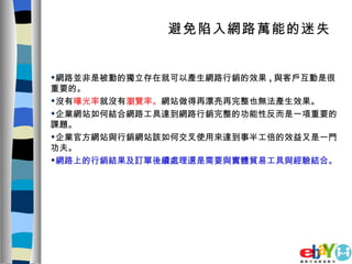 避免陷入網路萬能的迷失   網路並非是被動的獨立存在就可以產生網路行銷的效果 , 與客戶互動是很重要的。 沒有 曝光率 就沒有 瀏覽率。 網站做得再漂亮再完整也無法產生效果。 企業網站如何結合網路工具達到網路行銷完整的功能性反而是一項重要的課題。 企業官方網站與行銷網站該如何交叉使用來達到事半工倍的效益又是一門功夫。 網路上的行銷結果及訂單後續處理還是需要與實體貿易工具與經驗結合。 