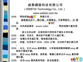 威泰網路科技有限公司 ( WEBTAI Technology Co., Ltd. )  www.webtai.com.tw 2006  ：開始經營  跨國交易 。 銷售產品如下：顯示器、光電產品、汽車零配件、 3C 產品 2006  ：成為超級賣家  power seller  ， 開始接觸大量批發單， 建立自有品牌，批發商與代理商客戶遍及全球各國。 2006  ：英國、西班牙、澳洲客戶陸續下訂大量訂單。 2007  :  接獲全球各國訂單 ,  營業額倍數成長。 2008  ：英國、杜拜客戶 ODM , OEM  訂單、非洲客戶簽訂總代理。 2008  ：台北、台中 ebay 創業講座，分享創業經驗與輔導 ebay 網路新手賣家計劃。 2009  :  配合 ebay 與貿協、資策會、電機公會等合作 ebay 賣家輔導計劃。 2009 :  成為 ebay 賣家最高等級 :  鈦金級賣家。 2009  ：台北、台中 ebay 創業講座，接受  ebay 委託輔導新手賣家。 