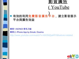 影音廣告  ( YouTube ) 有效的利用 免費影音廣告平台 ,  建立影音展示平台與廣告效益 案例 1.NO!NO! 除毛刀組 案例 2. iPhone App by Smule: Ocarina   http://www.youtube.com/watch?v=kfrONZjakRY&feature=related 
