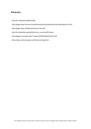 Bibliography 

 

‐ http://en.wikipedia.org/wiki/EBay 

‐ http://pages.ebay.in/community/aboutebay/news/ebayindiacorporatebackground.html 

‐ http://pages.ebay.in/help/sell/insertion‐fee.html 

‐ http://en.wikipedia.org/wiki/Electronic_commerce#Timeline 

‐ http://pages.cs.brandeis.edu/~magnus/ief248a/eBay/history.html 

‐ http://www.myincomespot.com/history‐of‐ebay.html 

 




    User published content is licensed under a Creative Commons License. Copyright © 2011 Chaahat Khattar, All rights reserved. 
 
 