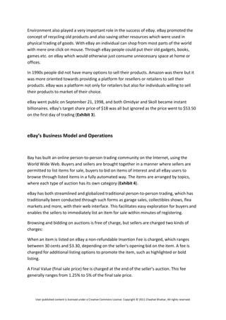 Environment also played a very important role in the success of eBay. eBay promoted the 
concept of recycling old products and also saving other resources which were used in 
physical trading of goods. With eBay an individual can shop from most parts of the world 
with mere one click on mouse. Through eBay people could put their old gadgets, books, 
games etc. on eBay which would otherwise just consume unnecessary space at home or 
offices.  

In 1990s people did not have many options to sell their products. Amazon was there but it 
was more oriented towards providing a platform for resellers or retailers to sell their 
products. eBay was a platform not only for retailers but also for individuals willing to sell 
their products to market of their choice.  

eBay went public on September 21, 1998, and both Omidyar and Skoll became instant 
billionaires. eBay's target share price of $18 was all but ignored as the price went to $53.50 
on the first day of trading (Exhibit 3). 

 

eBay’s Business Model and Operations 

 
Bay has built an online person‐to‐person trading community on the Internet, using the 
World Wide Web. Buyers and sellers are brought together in a manner where sellers are 
permitted to list items for sale, buyers to bid on items of interest and all eBay users to 
browse through listed items in a fully automated way. The items are arranged by topics, 
where each type of auction has its own category (Exhibit 4). 

eBay has both streamlined and globalized traditional person‐to‐person trading, which has 
traditionally been conducted through such forms as garage sales, collectibles shows, flea 
markets and more, with their web interface. This facilitates easy exploration for buyers and 
enables the sellers to immediately list an item for sale within minutes of registering. 

Browsing and bidding on auctions is free of charge, but sellers are charged two kinds of 
charges: 

When an item is listed on eBay a non‐refundable Insertion Fee is charged, which ranges 
between 30 cents and $3.30, depending on the seller's opening bid on the item. A fee is 
charged for additional listing options to promote the item, such as highlighted or bold 
listing. 

A Final Value (final sale price) fee is charged at the end of the seller's auction. This fee 
generally ranges from 1.25% to 5% of the final sale price. 




    User published content is licensed under a Creative Commons License. Copyright © 2011 Chaahat Khattar, All rights reserved. 
 
 