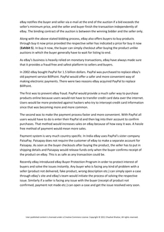 eBay notifies the buyer and seller via e‐mail at the end of the auction if a bid exceeds the 
seller's minimum price, and the seller and buyer finish the transaction independently of 
eBay. The binding contract of the auction is between the winning bidder and the seller only. 

Along with the above stated bidding process, eBay also offers buyers to buy products 
through buy it now price provided the respective seller has indicated a price for buy it now 
(Exhibit 5). In buy it now, the buyer can simply checkout after buying the product unlike 
auctions in which the buyer generally have to wait for listing to end.  

As eBay’s business is heavily relied on monetary transactions, eBay have always made sure 
that it provides a fraud free and safest platform to sellers and buyers.  

In 2002 eBay bought PayPal for 1.5 billion dollars. PayPal was purchased to replace eBay’s 
old payment service BillPoint. PayPal would offer a safer and more convenient way of 
making electronic payments. There were two reasons eBay acquired PayPal to replace 
BillPoint. 

The first was to prevent eBay fraud. PayPal would provide a much safer way to purchase 
products online because users would not have to transfer credit card data over the internet. 
Users would be more protected against hackers who try to intercept credit card information 
since that was becoming more and more common. 

The second was to make the payment process faster and more convenient. With PayPal all 
users would have to do is enter their PayPal id and then log into their account to confirm 
purchases. That method would increases sales on eBay because of how easy it was. A hassle 
free method of payment would mean more sales.  

Payment system is very much country specific. In India eBay uses PayPal’s sister company  
PaisaPay. Paisapay does not require the customer of eBay to make a separate account for 
Paisapay. As soon as the buyer checkouts after buying the product, the seller has to put in 
shipping details and Paisapay would release funds only when the buyer confirms receipt of 
the product on eBay. This is as safe as any transaction could be.  

Recently eBay introduced eBay Buyer Protection Program in order to protect interest of 
buyers and solve the issues instantly. Any buyer who is facing any kind of problem with a 
seller (product not delivered, fake product, wrong description etc.) can simply open a case 
through eBay’s site and eBay’s team would initiate the process of solving the respective 
issue. Similarly if a seller is facing any issue with the buyer (receipt of product not 
confirmed, payment not made etc.) can open a case and get the issue resolved very soon.  

 

 




    User published content is licensed under a Creative Commons License. Copyright © 2011 Chaahat Khattar, All rights reserved. 
 
 
