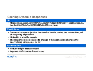 Caching Dynamic Responses 
URL 
• https://tms.paypal.com/RTPS?c=e9ef6176d2a6fb28f6ed4115a283a163&m= 
Increasing Control With Property Manager 17 
bcef2e6f0ed504b8dc9d6033346c0e13&f=myfunc 
What It Does 
• Creates a unique object for the session that is part of the transaction, ad, 
or shopping experience 
• Linked to a specific cookie 
• The response object is able to change if the application changes the 
query string variables c, m, or f 
Business Goal 
• Reduce origin database load 
• Improve performance for end-user 
 