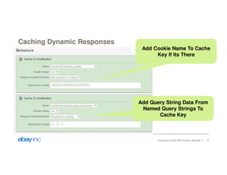 Caching Dynamic Responses 
Add Cookie Name To Cache 
Key If Its There 
Add Query String Data From 
Named Query Strings To 
Cache Key 
Increasing Control With Property Manager 18 
 