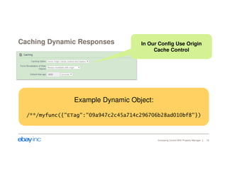 Caching Dynamic Responses 
In Our Config Use Origin 
Cache Control 
Increasing Control With Property Manager 19 
Example Dynamic Object: 
/**/myfunc({"ETag":"09a947c2c45a714c296706b28ad010bf8"}) 
 