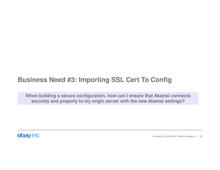 Business Need #3: Importing SSL Cert To Config 
When building a secure configuration, how can I ensure that Akamai connects 
securely and properly to my origin server with the new Akamai settings? 
Increasing Control With Property Manager 20 
 