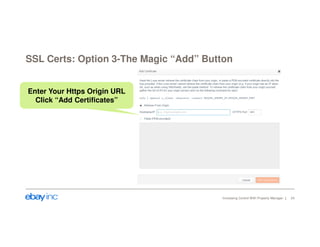 SSL Certs: Option 3-The Magic “Add” Button 
Increasing Control With Property Manager 24 
Enter Your Https Origin URL 
Click “Add Certificates” 
 