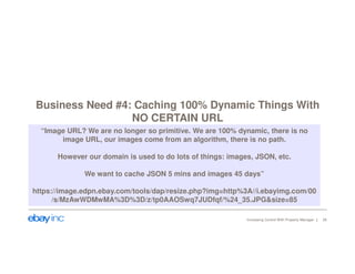 Business Need #4: Caching 100% Dynamic Things With 
NO CERTAIN URL 
“Image URL? We are no longer so primitive. We are 100% dynamic, there is no 
image URL, our images come from an algorithm, there is no path. 
However our domain is used to do lots of things: images, JSON, etc. 
We want to cache JSON 5 mins and images 45 days” 
https://image.edpn.ebay.com/tools/dap/resize.php?img=http%3A//i.ebayimg.com/00 
/s/MzAwWDMwMA%3D%3D/z/tp0AAOSwq7JUDfqf/%24_35.JPG&size=85 
Increasing Control With Property Manager 26 
 
