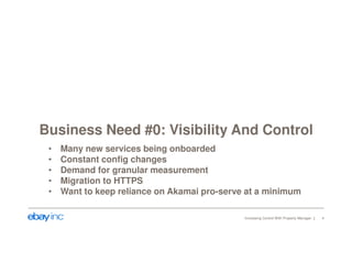 Business Need #0: Visibility And Control 
• Many new services being onboarded 
• Constant config changes 
• Demand for granular measurement 
• Migration to HTTPS 
• Want to keep reliance on Akamai pro-serve at a minimum 
Increasing Control With Property Manager 4 
 