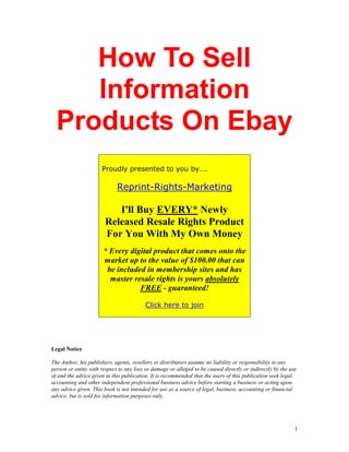 How To Sell
     Information
  Products On Ebay
                      Proudly presented to you by….

                             Reprint-Rights-Marketing

                          I'll Buy EVERY* Newly
                       Released Resale Rights Product
                       For You With My Own Money
                       * Every digital product that comes onto the
                       market up to the value of $100.00 that can
                        be included in membership sites and has
                         master resale rights is yours absolutely
                                  FREE - guaranteed!

                                         Click here to join




Legal Notice

The Author, his publishers, agents, resellers or distributors assume no liability or responsibility to any
person or entity with respect to any loss or damage or alleged to be caused directly or indirectly by the use
of and the advice given in this publication. It is recommended that the users of this publication seek legal,
accounting and other independent professional business advice before starting a business or acting upon
any advice given. This book is not intended for use as a source of legal, business, accounting or financial
advice, but is sold for information purposes only.




                                                                                                            1
 