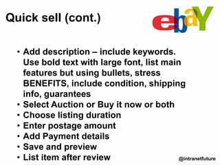 Quick sell (cont.)
@intranetfuture
• Add description – include keywords.
Use bold text with large font, list main
features but using bullets, stress
BENEFITS, include condition, shipping
info, guarantees
• Select Auction or Buy it now or both
• Choose listing duration
• Enter postage amount
• Add Payment details
• Save and preview
• List item after review
 