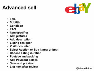 Advanced sell
@intranetfuture
• Title
• Subtitle
• Condition
• EAN
• Item specifics
• Add pictures
• Add description
• Listing designer
• Visitor counter
• Select Auction or Buy it now or both
• Choose listing duration
• Postage and packing
• Add Payment details
• Save and preview
• List item after review
 
