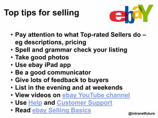 • Pay attention to what Top-rated Sellers do –
eg descriptions, pricing
• Spell and grammar check your listing
• Take good photos
• Use ebay iPad app
• Be a good communicator
• Give lots of feedback to buyers
• List in the evening and at weekends
• View videos on ebay YouTube channel
• Use Help and Customer Support
• Read ebay Selling Basics
Top tips for selling
@intranetfuture
 