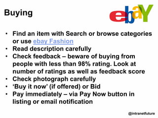 • Find an item with Search or browse categories
or use ebay Fashion
• Read description carefully
• Check feedback – beware of buying from
people with less than 98% rating. Look at
number of ratings as well as feedback score
• Check photograph carefully
• ‘Buy it now’ (if offered) or Bid
• Pay immediately – via Pay Now button in
listing or email notification
Buying
@intranetfuture
 