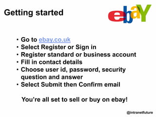 • Go to ebay.co.uk
• Select Register or Sign in
• Register standard or business account
• Fill in contact details
• Choose user id, password, security
question and answer
• Select Submit then Confirm email
You’re all set to sell or buy on ebay!
Getting started
@intranetfuture
 