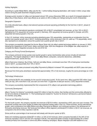 Holiday Highlights
According to Jupiter Media Metrix, eBay was the No. 1 online holiday shopping destination, with nearly 5 million unique daily
visitors during the peak December shopping season.
Average auction duration on eBay.com decreased almost 10% versus December 2000, as a result of increased adoption of
eBay's Buy It Now feature, which was offered as an option on 45% of eBay.com listings during the month of December.
Geographic Expansion
On a fully allocated basis, eBay's international business achieved operating profitability for the first time in Q4-01, ahead of
expectations.
Net revenues from international operations contributed 18% of Q4-01 consolidated net revenues, up from 16% in Q3-01,
highlighted by 51% sequential net revenue growth in Germany, 26% sequential net revenue growth in Canada, and 25%
sequential net revenue growth in the U.K.
In the U.S. business, online revenues excluding advertising grew 10% sequentially, representing an acceleration from the
quarter-over-quarter growth rate in Q3-01. Including advertising, online revenues in the U.S. were up 11% sequentially, which
also represents an acceleration versus the quarter-over-quarter growth rate in Q3-01.
The company successfully integrated the former iBazar Spain site into eBay's global technology platform on January 8, 2002,
following the integrations of the French, Italian and Dutch sites. With the changeover of the Belgian site, eBay expects to
complete the iBazar integration process by the end of Q1-02.
Category and Pricing Format Development
The company achieved strong quarter-over-quarter growth in gross merchandise sales across virtually all meta-level
categories. The largest categories in Q4-01 were eBay Motors, computers, consumer electronics, collectibles,
books/movies/music, sports and toys.
eBay's fixed price initiatives, Buy It Now, Half.com and eBay Stores, contributed more than 19% of total gross merchandise
sales in Q4-01, up sequentially from 16% in Q3-01.
Gross merchandise sales processed using eBay Payments by Billpoint increased 14% sequentially and 263% year-over-year.
Revenues from third party advertisers represented approximately 13% of net revenues, roughly the same percentage as in Q3-
01.
Technology Infrastructure
eBay achieved 99.9% site availability for the second consecutive quarter. At the same time, eBay supported 300 million page
views per day, 20% more than in Q3, and sent out more than 1.5 giga-bits of data per second, a 25% sequential increase.
The company successfully implemented the first components of V3, eBay's next generation technology platform.
Community Development
eBay's "Auction for America" successfully raised $10 million to help the victims, their families and the communities affected by
the terrorist attacks of September 11. The fundraising tool created for "Auction for America" will become a permanent feature
for charities using eBay.
Financial and Operating Summary
For the fourth quarter, the company reported net revenues of $219.4 million, representing a 64% year-over-year increase. The
sequential increase was driven largely by better-than-expected holiday sales in the U.S. online business, strong international
growth, solid contributions from eBay Motors and eBay Payments by Billpoint, and continued success in the development of
third party advertising revenues. Net revenues from eBay's offline segment contributed $7.8 million in Q4-01 net revenues, as
compared to the $10.9 million reported in Q4-00.
Gross profit as a percentage of net revenues held steady with the prior quarter at 82%.
Sales and marketing expenses totaled $71.6 million, or 33% of net revenues, which compares favorably to the 34% of net
revenues reported in Q3-01 and the 37% reported in Q4-00. The sequential dollar increase of approximately $5.3 million
resulted primarily from increases in online and offline marketing campaigns, iBazar integration and staff additions to our
 