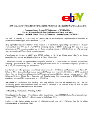 eBAY INC. ANNOUNCES FOURTH QUARTER AND FULL YEAR 2005 FINANCIAL RESULTS

                        – Company Reports Record Q4 Net Revenues of $1.329 Billion –
                      –Q4 Net Revenues Growth Rate Accelerates to 42% year over year –
               – Delivers Q4 GAAP Diluted EPS of $0.20 and Pro Forma Diluted EPS of $0.24 –

San Jose, CA, January 18, 2006 — eBay Inc. (Nasdaq: EBAY; www.ebay.com) reported financial results for its
fourth quarter and full year ended December 31, 2005.

eBay reported record consolidated Q4-05 net revenues of $1.329 billion, representing a growth rate of 42% year
over year (up from 37% Q3-05 over Q3-04); operating income of $370.4 million, up 30% year over year,
representing a 28% operating margin; and pro forma operating income of $448.1 million, up 43% year over
year, representing a 34% pro forma operating margin.

Consolidated net income in Q4-05 was $279.2 million, or $0.20 per diluted share. eBay’s pro forma
consolidated net income was $340.1 million, or $0.24 per diluted share.

These results exceeded the high end of the company’s guidance of $1.285 billion for net revenues, exceeded the
company’s guidance of $0.16 for GAAP earnings per diluted share and exceeded the company’s guidance of
$0.21 for pro forma earnings per diluted share.

For the full year, eBay generated consolidated net revenues of $4.552 billion, a 39% increase over the $3.271
billion in 2004. Consolidated net income increased 39% year over year to $1.082 billion, or $0.78 per diluted
share. On a pro forma basis, eBay reported a 45% increase in consolidated net income year over year to $1.203
billion, or $0.86 per diluted share. Operating cash flows increased 56% year over year to $2.010 billion. Free
cash flows increased 59% year over year to $1.574 billion.

“Q4 capped off a remarkable year for eBay,” said Meg Whitman, President and CEO of eBay, Inc. “We saw
accelerating growth and momentum across the board, a testament to the fact that eBay has built the most
outstanding portfolio of businesses on the Internet.”

Full Year Key Financial and Operating Metrics

Consolidated Net Revenues — Consolidated net revenues totaled a record $4.552 billion, which represented an
increase of 39% from the $3.271 billion reported in the full year 2004.

Listings — eBay listings totaled a record 1.9 billion in the full year 2005, 33% higher than the 1.4 billion
listings reported in the full year 2004.
 