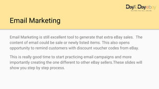 Email Marketing
Email Marketing is still excellent tool to generate that extra eBay sales. The
content of email could be sale or newly listed items. This also opens
opportunity to remind customers with discount voucher codes from eBay.
This is really good time to start practicing email campaigns and more
importantly creating the one different to other eBay sellers.These slides will
show you step by step process.
 