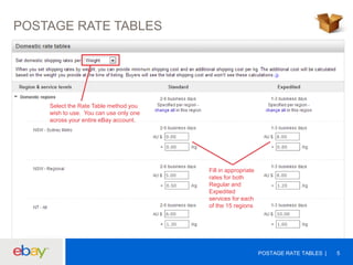 POSTAGE RATE TABLES

Select the Rate Table method you
wish to use. You can use only one
across your entire eBay account.

Fill in appropriate
rates for both
Regular and
Expedited
services for each
of the 15 regions

POSTAGE RATE TABLES

5

 