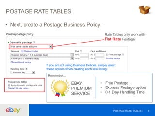 POSTAGE RATE TABLES
• Next, create a Postage Business Policy:
Rate Tables only work with
Flat Rate Postage

If you are not using Business Policies, simply select
these options when creating each new listing.
Remember…

EBAY
PREMIUM
SERVICE

• Free Postage
• Express Postage option
• 0-1 Day Handling Time

POSTAGE RATE TABLES

6

 