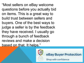 “Most sellers on eBay welcome
questions before you actually bid
on items. This is a great way to
build trust between sellers and
buyers. One of the best ways to
judge a seller is by the feedback
they have received. I usually go
through a bunch of feedback
reviews and make a decision
based on that. It helps.”
 