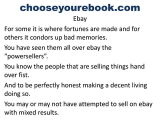 chooseyourebook.com
                        Ebay
For some it is where fortunes are made and for
others it condors up bad memories.
You have seen them all over ebay the
“powersellers”.
You know the people that are selling things hand
over fist.
And to be perfectly honest making a decent living
doing so.
You may or may not have attempted to sell on ebay
with mixed results.
 