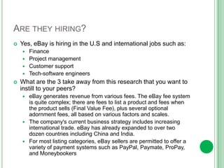 Interesting factseBay Slogans: “Connecting buyers and sellers globally”“What ever it is, you can get it on Ebay”“Buy it, sell it, love it”The most expensive item ever sold on eBay was a 405-foot, steel mega-yacht auctioned by the Fort. Lauderdale. The yacht was offered up for auction on eBay November 3rd, 2006 with a price of $85 million. The price paid your 50% deposit of the full purchase price of $168,000,000.00 total.A 50,000-year-old mammoth was put up for sale in 2004 with a minimum bid set at US $250,000 by his Dutch owner due to lack of space, and sold for $61,000.If eBay employed the people who earn all or most of their income selling on its site, it would be the second-largest employer on the FORTUNE 500, after Wal-Mart.