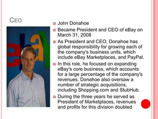 CeoJohn DonahoeBecame President and CEO of eBay on March 31, 2008As President and CEO, Donahoe has global responsibility for growing each of the company's business units, which include eBay Marketplaces, and PayPal.In this role, he focused on expanding eBay's core business, which accounts for a large percentage of the company's revenues. Donahoe also oversaw a number of strategic acquisitions, including Shopping.com and StubHub.During the three years he served as President of Marketplaces, revenues and profits for this division doubled