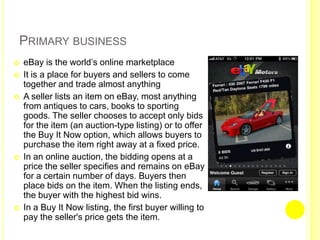 Primary business eBay is the world’s online marketplaceIt is a place for buyers and sellers to come together and trade almost anything A seller lists an item on eBay, most anything from antiques to cars, books to sporting goods. The seller chooses to accept only bids for the item (an auction-type listing) or to offer the Buy It Now option, which allows buyers to purchase the item right away at a fixed price.In an online auction, the bidding opens at a price the seller specifies and remains on eBay for a certain number of days. Buyers then place bids on the item. When the listing ends, the buyer with the highest bid wins.In a Buy It Now listing, the first buyer willing to pay the seller's price gets the item.