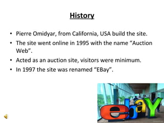 History Pierre Omidyar, from California, USA build the site. The site went online in 1995 with the name “Auction Web”. Acted as an auction site, visitors were minimum.  In 1997 the site was renamed “EBay”. 