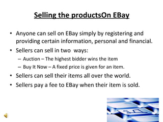 Selling the productsOn EBay Anyone can sell on EBay simply by registering and providing certain information, personal and financial. Sellers can sell in two  ways: Auction – The highest bidder wins the item Buy It Now – A fixed price is given for an item. Sellers can sell their items all over the world. Sellers pay a fee to EBay when their item is sold. 