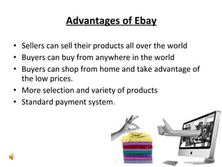 Advantages of Ebay Sellers can sell their products all over the world Buyers can buy from anywhere in the world Buyers can shop from home and take advantage of the low prices. More selection and variety of products Standard payment system. 