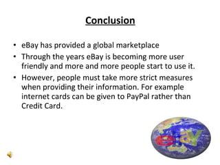 Conclusion eBay has provided a global marketplace Through the years eBay is becoming more user friendly and more and more people start to use it. However, people must take more strict measures when providing their information. For example internet cards can be given to PayPal rather than Credit Card. 