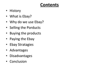 Contents History What is Ebay? Why do we use Ebay? Selling the Porducts Buying the products Paying the Ebay Ebay Stratagies Advantages  Disadvantages Conclusion 