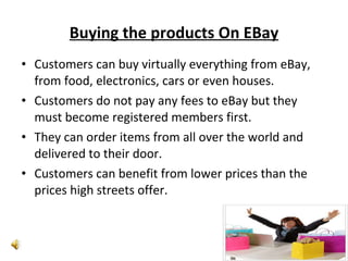 Buying the products On EBay Customers can buy virtually everything from eBay, from food, electronics, cars or even houses. Customers do not pay any fees to eBay but they must become registered members first.  They can order items from all over the world and delivered to their door. Customers can benefit from lower prices than the prices high streets offer. 