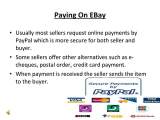 Paying On EBay Usually most sellers request online payments by PayPal which is more secure for both seller and buyer. Some sellers offer other alternatives such as e-cheques, postal order, credit card payment. When payment is received the seller sends the item to the buyer. 