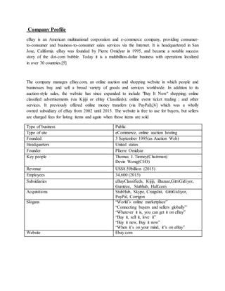 Company Profile
eBay is an American multinational corporation and e-commerce company, providing consumer-
to-consumer and business-to-consumer sales services via the Internet. It is headquartered in San
Jose, California. eBay was founded by Pierre Omidyar in 1995, and became a notable success
story of the dot-com bubble. Today it is a multibillion-dollar business with operations localized
in over 30 countries.[5]
The company manages eBay.com, an online auction and shopping website in which people and
businesses buy and sell a broad variety of goods and services worldwide. In addition to its
auction-style sales, the website has since expanded to include "Buy It Now" shopping; online
classified advertisements (via Kijiji or eBay Classifieds); online event ticket trading ; and other
services. It previously offered online money transfers (via PayPal),[6] which was a wholly
owned subsidiary of eBay from 2002 until 2015. The website is free to use for buyers, but sellers
are charged fees for listing items and again when those items are sold
Type of business Public
Type of site eCommerce, online auction hosting
Founded 3 September 1995(as Auction Web)
Headquarters United states
Founder PIierre Omidyar
Key people Thomas J. Tierney(Chairman)
Devin Wenig(CEO)
Revenue US$8.59billion (2015)
Employees 34,600 (2015)
Subsidiaries eBayClassifieds, Kijiji, iBazaar,GittiGidiyor,
Gumtree, Stubhub, Half.com
Acquisitions StubHub, Skype, Craigslist, GittiGidiyor,
PayPal, Corrigon
Slogans “World’s online marketplace”
“Connecting buyers and sellers globally”
“Whatever it is, you can get it on eBay”
“Buy it, sell it, love it”
“Buy it new, Buy it now”
“When it’s on your mind, it”s on eBay”
Website Ebay.com
 