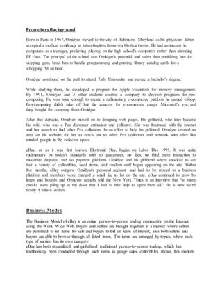Promoters Background
Born in Paris in 1967, Omidyar moved to the city of Baltimore, Maryland as his physician father
accepted a medical residency at JohnsHopkinsUniversityMedical Center. He had an interest in
computers as a teenager, preferring playing on the high school's computers rather than attending
PE class. The principal of the school saw Omidyar's potential and rather than punishing him for
skipping gym, hired him to handle programming and printing library catalog cards for a
whopping $6 an hour.
Omidyar continued on the path to attend Tufts University and pursue a bachelor's degree.
While studying there, he developed a program for Apple Macintosh for memory management.
By 1991, Omidyar and 3 other students created a company to develop programs for pen-
computing. He was wise enough to create a rudimentary e-commerce platform he named eShop.
Pen-computing didn't take off but the concept for e-commerce caught Microsoft's eye, and
they bought the company from Omidyar.
After that debacle, Omidyar moved on to designing web pages. His girlfriend, who later became
his wife, who was a Pez dispenser enthusiast and collector. She was frustrated with the internet
and her search to find other Pez collectors. In an effort to help his girlfriend, Omidyar created an
area on his website for her to reach out to other Pez collectors and network with other like
minded people in the collector space.
eBay, or as it was first known, Electronic Bay, began on Labor Day 1995. It was quite
rudimentary by today's standards with no guarantees, no fees, no third party interaction to
moderate disputes, and no payment platform. Omidyar and his girlfriend where shocked to see
that a variety of collectibles, used items, and random stuff began appearing on the site. Within
five months, eBay outgrew Omidyar's personal account and had to be moved to a business
platform and members were charged a small fee to list on the site. eBay continued to grow by
leaps and bounds and Omidyar actually told the New York Times in an interview that "so many
checks were piling up at my door that I had to hire help to open them all." He is now worth
nearly 8 billion dollars.
Business Model:
The Business Model of eBay is an online person-to-person trading community on the Internet,
using the World Wide Web. Buyers and sellers are brought together in a manner where sellers
are permitted to list items for sale and buyers to bid on items of interest, also both sellers and
buyers are able to browse through all listed items. The items are arranged by topics, where each
type of auction has its own category.
eBay has both streamlined and globalized traditional person-to-person trading, which has
traditionally been conducted through such forms as garage sales, collectibles shows, flea markets
 