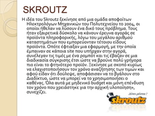 SKROUTZ
Η ιδϋα του Skroutz ξεκύνηςε από μια ομϊδα αποφούτων
   Ηλεκτρολόγων Μηχανικών του Πολυτεχνεύου το 2004, οι
   οπούοι όθελαν να λύςουν ϋνα δικό τουσ πρόβλημα. Σουσ
   όταν εξαιρετικϊ δύςκολο να κϊνουν ϋρευνα αγορϊσ ςε
   προώόντα πληροφορικόσ, λόγω του μεγϊλου αριθμού
   καταςτημϊτων που εμπορεύονταν τϋτοιου εύδουσ
   προώόντα. Οπότε ϋφτιαξαν μια εφαρμογό, με την οπούα
   ϋμπαιναν ςε κϊποια site που υπόρχαν ςτην αγορϊ,
   ςυνϋλεγαν τισ τιμϋσ με ϋνα ρομπότ και τισ ϋβαζαν ςε μια
   διαδικαςύα ςύγκριςησ ϋτςι ώςτε να βρούνε πολύ γρόγορα
   πιο εύναι το φτηνότερο προώόν. Ξεκύνηςε με ςκοπό κυρύωσ
   να ελαχιςτοποιόςουν τον χρόνο αναζότηςησ των τιμών και
   αφού εύδαν ότι δούλεψε, αποφϊςιςαν να το βγϊλουν ςτο
   Διαδύκτυο, ώςτε να μπορεύ να το χρηςιμοποιόςει ο
   καθϋνασ. Όλα αυτϊ με μηδενικό budget και μόνη επϋνδυςη
   τον χρόνο που χρειϊςτηκε για την αρχικό υλοπούηςη»,
   ςυνεχύζει.
 