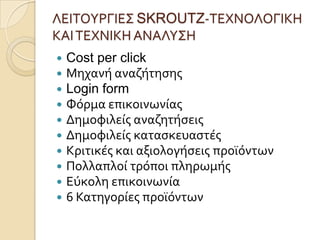 ΛΕΙΣΟΤΡΓΙΕ΢ SKROUTZ-ΣΕΦΝΟΛΟΓΙΚΗ
ΚΑΙ ΣΕΦΝΙΚΗ ΑΝΑΛΤ΢Η
   Cost per click
   Μηχανό αναζότηςησ
   Login form
   Υόρμα επικοινωνύασ
   Δημοφιλεύσ αναζητόςεισ
   Δημοφιλεύσ καταςκευαςτϋσ
   Κριτικϋσ και αξιολογόςεισ προώόντων
   Πολλαπλού τρόποι πληρωμόσ
   Εύκολη επικοινωνύα
   6 Κατηγορύεσ προώόντων
 