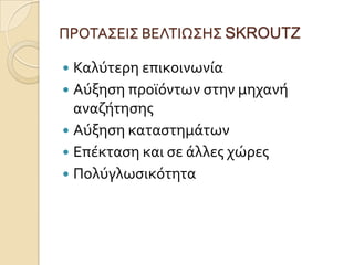 ΠΡΟΣΑ΢ΕΙ΢ ΒΕΛΣΙΩ΢Η΢ SKROUTZ

 Καλύτερη επικοινωνύα
 Αύξηςη προώόντων ςτην μηχανό
  αναζότηςησ
 Αύξηςη καταςτημϊτων
 Επϋκταςη και ςε ϊλλεσ χώρεσ
 Πολύγλωςικότητα
 