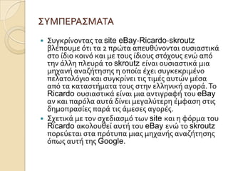 ΢ΤΜΠΕΡΑ΢ΜΑΣΑ
 ΢υγκρύνοντασ τα site eBay-Ricardo-skroutz
  βλϋπουμε ότι τα 2 πρώτα απευθύνονται ουςιαςτικϊ
  ςτο ύδιο κοινό και με τουσ ύδιουσ ςτόχουσ ενώ από
  την ϊλλη πλευρϊ το skroutz εύναι ουςιαςτικϊ μια
  μηχανό αναζότηςησ η οπούα ϋχει ςυγκεκριμϋνο
  πελατολόγιο και ςυγκρύνει τισ τιμϋσ αυτών μϋςα
  από τα καταςτόματα τουσ ςτην ελληνικό αγορϊ. Σο
  Ricardo ουςιαςτικϊ εύναι μια αντιγραφό του eBay
  αν και παρόλα αυτϊ δύνει μεγαλύτερη ϋμφαςη ςτισ
  δημοπραςύεσ παρϊ τισ ϊμεςεσ αγορϋσ.
 ΢χετικϊ με τον ςχεδιαςμό των site και η φόρμα του
  Ricardo ακολουθεύ αυτό του eBay ενώ το skroutz
  πορεύεται ςτα πρότυπα μιασ μηχανόσ αναζότηςησ
  όπωσ αυτό τησ Google.
 